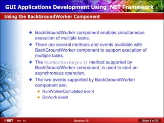 GUI Applications Development Using .NET Framework
Using the BackGroundWorker Component


               BackGroundWorker component enables simultaneous
               execution of multiple tasks.
               There are several methods and events available with
               BackGroundWorker component to support execution of
               multiple tasks.
               The RunWorkerAsync() method supported by
               BackGroundWorker component, is used to start an
               asynchronous operation.
               The two events supported by BackGroundWorker
               component are:
                  RunWorkerCompleted event
                  DoWork event




    Ver. 1.0                    Session 13                      Slide 8 of 27
 