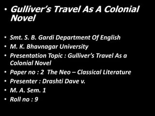• Gulliver’s Travel As A Colonial

Novel

• Smt. S. B. Gardi Department Of English
• M. K. Bhavnagar University
• Presentation Topic : Gulliver’s Travel As a
Colonial Novel
• Paper no : 2 The Neo – Classical Literature
• Presenter : Drashti Dave v.
• M. A. Sem. 1
• Roll no : 9

 