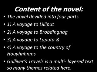 Content of the novel:
•
•
•
•
•

The novel devided into four parts.
1) A voyage to Lilliput
2) A voyage to Brobdingnag
3) A voyage to Laputa &
4) A voyage to the country of
Houyhnhnms
• Gulliver’s Travels is a multi- layered text
so many themes related here.

 