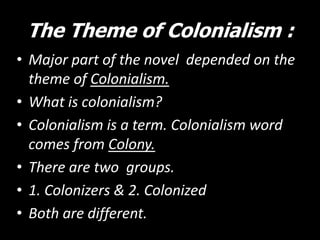 The Theme of Colonialism :
• Major part of the novel depended on the
theme of Colonialism.
• What is colonialism?
• Colonialism is a term. Colonialism word
comes from Colony.
• There are two groups.
• 1. Colonizers & 2. Colonized
• Both are different.

 