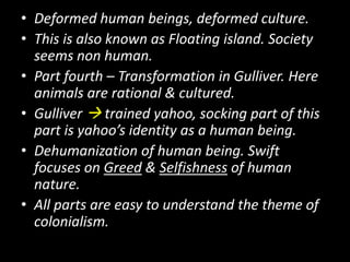 • Deformed human beings, deformed culture.
• This is also known as Floating island. Society
seems non human.
• Part fourth – Transformation in Gulliver. Here
animals are rational & cultured.
• Gulliver  trained yahoo, socking part of this
part is yahoo’s identity as a human being.
• Dehumanization of human being. Swift
focuses on Greed & Selfishness of human
nature.
• All parts are easy to understand the theme of
colonialism.

 