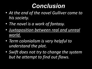Conclusion
• At the end of the novel Gulliver come to
his society.
• The novel is a work of fantasy.
• Juxtaposition between real and unreal
world.
• Term colonialism is very helpful to
understand the plot.
• Swift does not try to change the system
but he attempt to find out flaws.

 