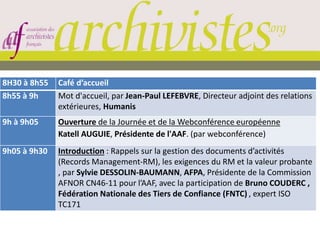 8H30 à 8h55 Café d’accueil
8h55 à 9h Mot d'accueil, par Jean-Paul LEFEBVRE, Directeur adjoint des relations
extérieures, Humanis
9h à 9h05 Ouverture de la Journée et de la Webconférence européenne
Katell AUGUIE, Présidente de l'AAF. (par webconférence)
9h05 à 9h30 Introduction : Rappels sur la gestion des documents d’activités
(Records Management-RM), les exigences du RM et la valeur probante
, par Sylvie DESSOLIN-BAUMANN, AFPA, Présidente de la Commission
AFNOR CN46-11 pour l’AAF, avec la participation de Bruno COUDERC ,
Fédération Nationale des Tiers de Confiance (FNTC) , expert ISO
TC171
 
