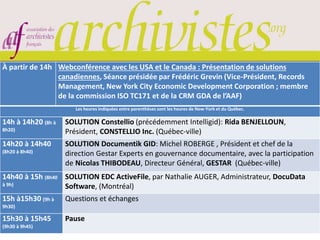 À partir de 14h Webconférence avec les USA et le Canada : Présentation de solutions
canadiennes, Séance présidée par Frédéric Grevin (Vice-Président, Records
Management, New York City Economic Development Corporation ; membre
de la commission ISO TC171 et de la CRM GDA de l’AAF)
Les heures indiquées entre parenthèses sont les heures de New-York et du Québec.
14h à 14h20 (8h à
8h20)
SOLUTION Constellio (précédemment Intelligid): Rida BENJELLOUN,
Président, CONSTELLIO Inc. (Québec-ville)
14h20 à 14h40
(8h20 à 8h40)
SOLUTION Documentik GID: Michel ROBERGE , Président et chef de la
direction Gestar Experts en gouvernance documentaire, avec la participation
de Nicolas THIBODEAU, Directeur Général, GESTAR (Québec-ville)
14h40 à 15h (8h40
à 9h)
SOLUTION EDC ActiveFile, par Nathalie AUGER, Administrateur, DocuData
Software, (Montréal)
15h à15h30 (9h à
9h30)
Questions et échanges
15h30 à 15h45
(9h30 à 9h45)
Pause
 