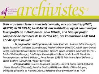 Tous nos remerciements aux intervenants, aux partenaires (FNTC,
AFNOR, INTD CNAM, HUMANIS), aux institutions ayant communiqué
leurs profils de métadonnées pour l’étude, et à l’équipe projet
composée de membres de la section AEE, des Commissions RM GDA
et CAE ayant assuré :
- la préparation du Programme de cette journée : Arnaud Jules (Orange) ;
Sylvie Forastier(Linklaters Luxembourg), Frederic Grevin (NYCEDC, USA), Jean-Daniel
Zeller (Hôpitaux Universitaires de Genève, Suisse), Sylvie Dessolin-Baumann (AFPA) ,
Michel Cottin (Orange), Frédérique Fleisch (Haute Autorité de Santé), Charlotte
Maday (Université Paris Diderot), Anne Poncet (CG34), Marianne Aptel (Xdemat);
Walid Brahim (Document Project Services)
- l’Organisation : Herve Bousquet (Sanofi), Laurent Ducol (Saint-Gobain)
,Alexis Moisdon (Naoned), Antoine Desire (AFPA) avec l’aide d’Alice Grippon,
Déléguée générale, et Nicolas Didon, Secrétaire de la permanence de l’AAF
 