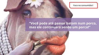 “Você pode até passar batom num porco,
mas ele continuará sendo um porco!”
Foco no consumidor!
 