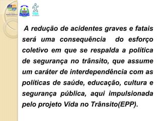 A redução de acidentes graves e fatais
será uma consequência       do esforço
coletivo em que se respalda a política
de segurança no trânsito, que assume
um caráter de interdependência com as
políticas de saúde, educação, cultura e
segurança pública, aqui impulsionada
pelo projeto Vida no Trânsito(EPP).
 