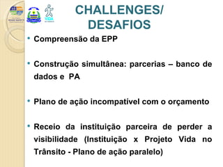 CHALLENGES/
               DESAFIOS
   Compreensão da EPP

   Construção simultânea: parcerias – banco de
    dados e PA

   Plano de ação incompatível com o orçamento

   Receio da instituição parceira de perder a
    visibilidade (Instituição x Projeto Vida no
    Trânsito - Plano de ação paralelo)
 