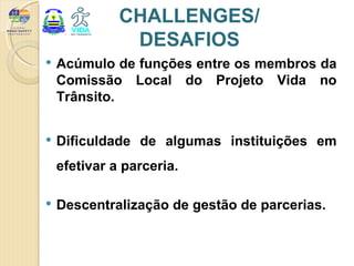 CHALLENGES/
               DESAFIOS
   Acúmulo de funções entre os membros da
    Comissão Local do Projeto Vida no
    Trânsito.


   Dificuldade de algumas instituições em
    efetivar a parceria.

   Descentralização de gestão de parcerias.
 