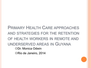 PRIMARY HEALTH CARE APPROACHES
AND STRATEGIES FOR THE RETENTION
OF HEALTH WORKERS IN REMOTE AND
UNDERSERVED AREAS IN GUYANA
Dr. Monica Odwin
Rio de Janeiro, 2014
 