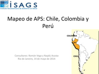 Mapeo de APS: Chile, Colombia y
Perú
Consultores: Román Vega y Naydú Acosta
Rio de Janeiro, 14 de mayo de 2014
COLOMBIA
CHILE
 