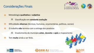 Considerações Finais
Metodologia qualitativa e subjetiva
Classificação em constante evolução
O trabalho não termina com a entrega dos produtos
Envolvimento do município antes, durante e após o mapeamento
Dificuldades diversas (técnicas, humanas, orçamentárias, políticas, sociais)
Tem muito ainda a ser feito.
 