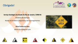 Obrigada!
Serviço Geológico do Estado do Rio de Janeiro / DRM-RJ
Diretoria de Geologia
Núcleo de Análise e Diagnóstico de Escorregamentos
Aline Freitas da Silva
afsilva.drmrj@gmail.com
 