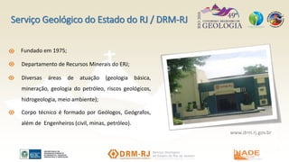 Serviço Geológico do Estado do RJ / DRM-RJ
Fundado em 1975;
Departamento de Recursos Minerais do ERJ;
Diversas áreas de atuação (geologia básica,
mineração, geologia do petróleo, riscos geológicos,
hidrogeologia, meio ambiente);
Corpo técnico é formado por Geólogos, Geógrafos,
além de Engenheiros (civil, minas, petróleo).
www.drm.rj.gov.br
 