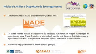 Criação em Junho de 2009 e oficialização em Agosto de 2015;
Núcleo de Análise e Diagnóstico de Escorregamentos
Foi criado visando atender às expectativas da sociedade fluminense em relação à ampliação do
conhecimento sobre Riscos Geológicos e a tomada de decisão pelo Governo do Estado no que se
refere à Gestão de Risco, principalmente no apoio à Defesa Civil estadual e aos municípios;
Atualmente a equipe é composta apenas por oito geólogos.
 