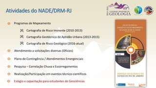 Programas de Mapeamento
Cartografia de Risco Iminente (2010-2013)
Cartografia Geotécnica de Aptidão Urbana (2013-2015)
Atendimento a solicitações diversas (Ofícios)
Plano de Contingência / Atendimentos Emergenciais
Pesquisa – Correlação Chuva x Escorregamentos
Realização/Participação em eventos técnico-científicos
Estágio e capacitação para estudantes de Geociências
Atividades do NADE/DRM-RJ
Cartografia de Risco Geológico (2016-atual)
 