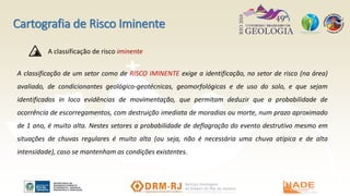 Cartografia de Risco Iminente
A classificação de um setor como de RISCO IMINENTE exige a identificação, no setor de risco (na área)
avaliado, de condicionantes geológico-geotécnicas, geomorfológicas e de uso do solo, e que sejam
identificados in loco evidências de movimentação, que permitam deduzir que a probabilidade de
ocorrência de escorregamentos, com destruição imediata de moradias ou morte, num prazo aproximado
de 1 ano, é muito alta. Nestes setores a probabilidade de deflagração do evento destrutivo mesmo em
situações de chuvas regulares é muito alta (ou seja, não é necessária uma chuva atípica e de alta
intensidade), caso se mantenham as condições existentes.
A classificação de risco iminente
 