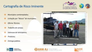 Cartografia de Risco Iminente
Licitação por “blocos” de municípios;
Oficina Técnica;
Trabalho de campo;
Sobrevoo de helicóptero;
Produtos;
Entrega pública.
Municípios comtemplados;
 