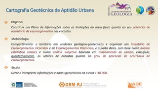 Objetivo
Constituir um Plano de Informações sobre as limitações do meio físico quanto ao seu potencial de
ocorrência de escorregamentos nas encostas.
Metodologia
Escala
Compartimentar o território em unidades geológico-geotécnicas e organizar um Inventário de
Escorregamentos Ocorridos e de Escorregamentos Potenciais, e a partir deles, com base numa análise
estatística simples e numa análise subjetiva baseada em mapeamento de campo, classificar,
qualitativamente, os setores de encostas quanto ao grau de potencial de ocorrência de
escorregamentos.
Gerar e interpretar informações e dados geotécnicos na escala 1:10.000.
Cartografia Geotécnica de Aptidão Urbana
 