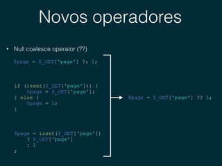 Novos operadores
• Null coalesce operator (??)
$page = $_GET['page'] ?: 1;
if (isset($_GET['page'])) {
$page = $_GET['page'];
} else {
$page = 1;
}
$page = isset($_GET['page'])
? $_GET['page']
: 1
;
$page = $_GET['page'] ?? 1;
 