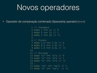 Novos operadores
• Operador de comparação combinado (Spaceship operator) (<=>)
1 // Integers
2 echo 1 <=> 1; // 0
3 echo 2 <=> 1; // 1
4 echo 1 <=> 2; // -1
5
6 // Floats
7 echo 1.5 <=> 1.5; // 0
8 echo 2.5 <=> 1.5; // 1
9 echo 1.5 <=> 2.5; // -1
10
11 // Strings
12 echo 'a' <=> 'a'; // 0
13 echo 'z' <=> 'a'; // 1
14 echo 'a' <=> 'z'; // -1
15
16 echo 'zz' <=> 'aa'; // 1
17 echo 'a' <=> 'aa'; // -1
 