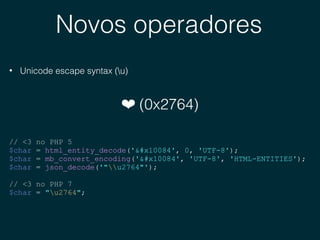 Novos operadores
• Unicode escape syntax (u)
❤ (0x2764)
// <3 no PHP 5
$char = html_entity_decode('𐂄', 0, 'UTF-8');
$char = mb_convert_encoding('𐂄', 'UTF-8', 'HTML-ENTITIES');
$char = json_decode('"u2764"');
// <3 no PHP 7
$char = "u2764";
 