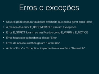 Erros e exceções
• Usuário pode capturar qualquer chamada que possa gerar erros fatais
• A maioria dos error E_RECOVERABLE viraram Exceptions
• Erros E_STRICT foram re-classiﬁcados como E_WARN e E_NOTICE
• Erros fatais são ou herdam a classe "Error"
• Erros de análise sintática geram "ParseError"
• Ambos "Error" e "Exception" implementam a interface "Throwable"
 