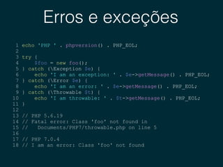 Erros e exceções
1 echo 'PHP ' . phpversion() . PHP_EOL;
2
3 try {
4 $foo = new foo();
5 } catch (Exception $e) {
6 echo 'I am an exception: ' . $e->getMessage() . PHP_EOL;
7 } catch (Error $e) {
8 echo 'I am an error: ' . $e->getMessage() . PHP_EOL;
9 } catch (Throwable $t) {
10 echo 'I am throwable: ' . $t->getMessage() . PHP_EOL;
11 }
12
13 // PHP 5.6.19
14 // Fatal error: Class 'foo' not found in
15 // Documents/PHP7/throwable.php on line 5
16
17 // PHP 7.0.4
18 // I am an error: Class 'foo' not found
 