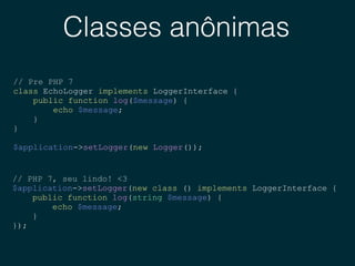 Classes anônimas
// Pre PHP 7
class EchoLogger implements LoggerInterface {
public function log($message) {
echo $message;
}
}
$application->setLogger(new Logger());
// PHP 7, seu lindo! <3
$application->setLogger(new class () implements LoggerInterface {
public function log(string $message) {
echo $message;
}
});
 