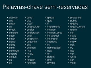 Palavras-chave semi-reservadas
• abstract
• and
• array
• as
• break
• callable
• case
• catch
• class*
• clone
• const
• continue
• declare
• default
• die
• do
• global
• goto
• if
• implements
• include
• include_once
• instanceof
• insteadof
• interface
• list
• namespace
• new
• or
• parent
• print
• private
• protected
• public
• require
• require_once
• return
• self
• static
• switch
• throw
• trait
• try
• use
• var
• while
• xor
• yield
• echo
• else
• elseif
• enddeclare
• endfor
• endforeach
• endif
• endswitch
• endwhile
• exit
• extends
• ﬁnal
• ﬁnally
• for
• foreach
• function
 
