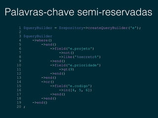 Palavras-chave semi-reservadas
1 $queryBuilder = $repository->createQueryBuilder('e');
2
3 $queryBuilder
4 ->where()
5 ->and()
6 ->field('e.projeto')
7 ->not()
8 ->like('%secreto%')
9 ->end()
10 ->field('e.prioridade')
11 ->gt(9)
12 ->end()
13 ->end()
14 ->or()
15 ->field('e.codigo')
16 ->in([4, 5, 6])
17 ->end()
18 ->end()
19 ->end()
20 ;
 