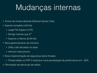 Mudanças internas
• Árvore de sintaxe abstrata (Abstract Syntax Tree)
• Suporte completo a 64 bits
• Large File Support (LFS)
• Strings maiores que 231
• Suporte a inteiros de 64 bits
• Novo gerenciamento de memória
• ZVALs são alocados na stack
• refcount mais preciso
• Nova implementação de segurança sobre threads
• Thread safety no PHP 5 implicava numa penalização de performance em ~20%
• Otimização de estruturas de dados
 