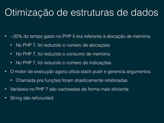Otimização de estruturas de dados
• ~20% do tempo gasto no PHP 5 era referente à alocação de memória
• No PHP 7, foi reduzido o número de alocações
• No PHP 7, foi reduzido o consumo de memória
• No PHP 7, foi reduzido o número de indicações
• O motor de execução agora utiliza stack push e gerencia argumentos
• Chamada pra funções foram drasticamente refatoradas
• Variáveis no PHP 7 são cacheadas de forma mais eﬁciente
• String são refcounted
 