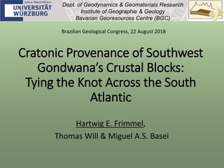 Cratonic Provenance of Southwest
Gondwana’s Crustal Blocks:
Tying the Knot Across the South
Atlantic
Hartwig E. Frimmel,
Thomas Will & Miguel A.S. Basei
Dept. of Geodynamics & Geomaterials Research
Institute of Geographie & Geology
Bavarian Georesources Centre (BGC)
Brazilian Geological Congress, 22 August 2018
 