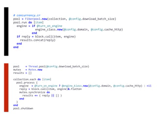 #	concurrency.cr	
pool	=	Fiberpool.new(collection,	@config.download_batch_size)	
pool.run	do	|item|	
		engine	=	if	@turn_on_engine	
													engine_class.new(@config.domain,	@config.cache_http)	
											end	
		if	reply	=	block.call(item,	engine)	
				results.concat(reply)	
		end	
end
pool				=	Thread.pool(@config.download_batch_size)	
mutex			=	Mutex.new	
results	=	[]	
collection.each	do	|item|	
		pool.process	{	
				engine		=	@turn_on_engine	?	@engine_klass.new(@config.domain,	@config.cache_http)	:	nil	
				reply	=	block.call(item,	engine)&.flatten	
				mutex.synchronize	do	
						results	+=	(	reply	||	[]	)	
				end	
		}	
end	
pool.shutdown
 