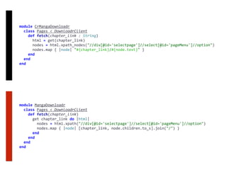 module	CrMangaDownloadr	
		class	Pages	<	DownloadrClient	
				def	fetch(chapter_link	:	String)	
						html	=	get(chapter_link)	
						nodes	=	html.xpath_nodes("//div[@id='selectpage']//select[@id='pageMenu']//option")	
						nodes.map	{	|node|	"#{chapter_link}/#{node.text}"	}	
				end	
		end	
end
module	MangaDownloadr	
		class	Pages	<	DownloadrClient	
				def	fetch(chapter_link)	
						get	chapter_link	do	|html|	
								nodes	=	html.xpath("//div[@id='selectpage']//select[@id='pageMenu']//option")	
								nodes.map	{	|node|	[chapter_link,	node.children.to_s].join("/")	}	
						end	
				end	
		end	
end
 