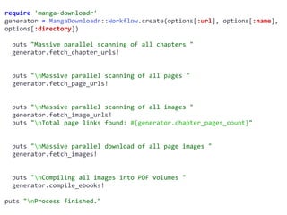 require	'manga-downloadr'	
generator	=	MangaDownloadr::Workflow.create(options[:url],	options[:name],	
options[:directory])	
		puts	"Massive	parallel	scanning	of	all	chapters	"	
		generator.fetch_chapter_urls!	
		puts	"nMassive	parallel	scanning	of	all	pages	"	
		generator.fetch_page_urls!	
		puts	"nMassive	parallel	scanning	of	all	images	"	
		generator.fetch_image_urls!	
		puts	"nTotal	page	links	found:	#{generator.chapter_pages_count}"	
		puts	"nMassive	parallel	download	of	all	page	images	"	
		generator.fetch_images!	
		puts	"nCompiling	all	images	into	PDF	volumes	"	
		generator.compile_ebooks!	
puts	"nProcess	finished."
 