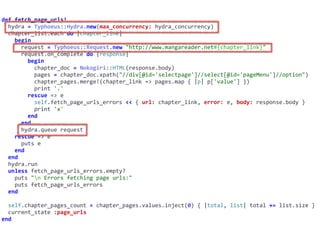 def	fetch_page_urls!	
		hydra	=	Typhoeus::Hydra.new(max_concurrency:	hydra_concurrency)	
		chapter_list.each	do	|chapter_link|	
				begin	
						request	=	Typhoeus::Request.new	"http://www.mangareader.net#{chapter_link}"	
						request.on_complete	do	|response|	
								begin	
										chapter_doc	=	Nokogiri::HTML(response.body)	
										pages	=	chapter_doc.xpath("//div[@id='selectpage']//select[@id='pageMenu']//option")	
										chapter_pages.merge!(chapter_link	=>	pages.map	{	|p|	p['value']	})	
										print	'.'	
								rescue	=>	e	
										self.fetch_page_urls_errors	<<	{	url:	chapter_link,	error:	e,	body:	response.body	}	
										print	'x'	
								end	
						end	
						hydra.queue	request	
				rescue	=>	e	
						puts	e	
				end	
		end	
		hydra.run	
		unless	fetch_page_urls_errors.empty?	
				puts	"n	Errors	fetching	page	urls:"	
				puts	fetch_page_urls_errors	
		end	
		self.chapter_pages_count	=	chapter_pages.values.inject(0)	{	|total,	list|	total	+=	list.size	}	
		current_state	:page_urls	
end
 