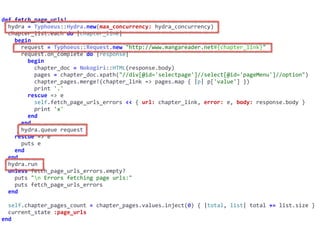 def	fetch_page_urls!	
		hydra	=	Typhoeus::Hydra.new(max_concurrency:	hydra_concurrency)	
		chapter_list.each	do	|chapter_link|	
				begin	
						request	=	Typhoeus::Request.new	"http://www.mangareader.net#{chapter_link}"	
						request.on_complete	do	|response|	
								begin	
										chapter_doc	=	Nokogiri::HTML(response.body)	
										pages	=	chapter_doc.xpath("//div[@id='selectpage']//select[@id='pageMenu']//option")	
										chapter_pages.merge!(chapter_link	=>	pages.map	{	|p|	p['value']	})	
										print	'.'	
								rescue	=>	e	
										self.fetch_page_urls_errors	<<	{	url:	chapter_link,	error:	e,	body:	response.body	}	
										print	'x'	
								end	
						end	
						hydra.queue	request	
				rescue	=>	e	
						puts	e	
				end	
		end	
		hydra.run	
		unless	fetch_page_urls_errors.empty?	
				puts	"n	Errors	fetching	page	urls:"	
				puts	fetch_page_urls_errors	
		end	
		self.chapter_pages_count	=	chapter_pages.values.inject(0)	{	|total,	list|	total	+=	list.size	}	
		current_state	:page_urls	
end
 