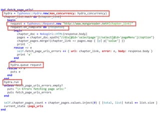 def	fetch_page_urls!	
		hydra	=	Typhoeus::Hydra.new(max_concurrency:	hydra_concurrency)	
		chapter_list.each	do	|chapter_link|	
				begin	
						request	=	Typhoeus::Request.new	"http://www.mangareader.net#{chapter_link}"	
						request.on_complete	do	|response|	
								begin	
										chapter_doc	=	Nokogiri::HTML(response.body)	
										pages	=	chapter_doc.xpath("//div[@id='selectpage']//select[@id='pageMenu']//option")	
										chapter_pages.merge!(chapter_link	=>	pages.map	{	|p|	p['value']	})	
										print	'.'	
								rescue	=>	e	
										self.fetch_page_urls_errors	<<	{	url:	chapter_link,	error:	e,	body:	response.body	}	
										print	'x'	
								end	
						end	
						hydra.queue	request	
				rescue	=>	e	
						puts	e	
				end	
		end	
		hydra.run	
		unless	fetch_page_urls_errors.empty?	
				puts	"n	Errors	fetching	page	urls:"	
				puts	fetch_page_urls_errors	
		end	
		self.chapter_pages_count	=	chapter_pages.values.inject(0)	{	|total,	list|	total	+=	list.size	}	
		current_state	:page_urls	
end
 