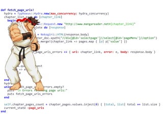 def	fetch_page_urls!	
		hydra	=	Typhoeus::Hydra.new(max_concurrency:	hydra_concurrency)	
		chapter_list.each	do	|chapter_link|	
				begin	
						request	=	Typhoeus::Request.new	"http://www.mangareader.net#{chapter_link}"	
						request.on_complete	do	|response|	
								begin	
										chapter_doc	=	Nokogiri::HTML(response.body)	
										pages	=	chapter_doc.xpath("//div[@id='selectpage']//select[@id='pageMenu']//option")	
										chapter_pages.merge!(chapter_link	=>	pages.map	{	|p|	p['value']	})	
										print	'.'	
								rescue	=>	e	
										self.fetch_page_urls_errors	<<	{	url:	chapter_link,	error:	e,	body:	response.body	}	
										print	'x'	
								end	
						end	
						hydra.queue	request	
				rescue	=>	e	
						puts	e	
				end	
		end	
		hydra.run	
		unless	fetch_page_urls_errors.empty?	
				puts	"n	Errors	fetching	page	urls:"	
				puts	fetch_page_urls_errors	
		end	
		self.chapter_pages_count	=	chapter_pages.values.inject(0)	{	|total,	list|	total	+=	list.size	}	
		current_state	:page_urls	
end
 