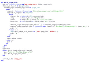 def	fetch_image_urls!	
		hydra	=	Typhoeus::Hydra.new(max_concurrency:	hydra_concurrency)	
		chapter_list.each	do	|chapter_key|	
				chapter_pages[chapter_key].each	do	|page_link|	
						begin	
								request	=	Typhoeus::Request.new	"http://www.mangareader.net#{page_link}"	
								request.on_complete	do	|response|	
										begin	
												chapter_doc	=	Nokogiri::HTML(response.body)	
												image							=	chapter_doc.css('#img').first	
												tokens						=	image['alt'].match("^(.*?)s-s(.*?)$")	
												extension			=	File.extname(URI.parse(image['src']).path)	
												chapter_images.merge!(chapter_key	=>	[])	if	chapter_images[chapter_key].nil?	
												chapter_images[chapter_key]	<<	ImageData.new(	tokens[1],	"#{tokens[2]}#{extension}",	image['src']	)	
												print	'.'	
										rescue	=>	e	
												self.fetch_image_urls_errors	<<	{	url:	page_link,	error:	e	}	
												print	'x'	
										end	
								end	
								hydra.queue	request	
						rescue	=>	e	
								puts	e	
						end	
				end	
		end	
		hydra.run	
		unless	fetch_image_urls_errors.empty?	
				puts	"nErrors	fetching	image	urls:"	
				puts	fetch_image_urls_errors	
		end	
		current_state	:image_urls	
end
 