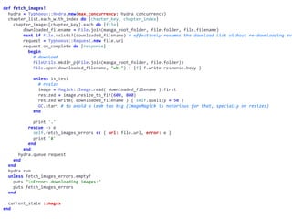 def	fetch_images!	
		hydra	=	Typhoeus::Hydra.new(max_concurrency:	hydra_concurrency)	
		chapter_list.each_with_index	do	|chapter_key,	chapter_index|	
				chapter_images[chapter_key].each	do	|file|	
								downloaded_filename	=	File.join(manga_root_folder,	file.folder,	file.filename)	
								next	if	File.exists?(downloaded_filename)	#	effectively	resumes	the	download	list	without	re-downloading	eve
								request	=	Typhoeus::Request.new	file.url	
								request.on_complete	do	|response|	
										begin	
												#	download	
												FileUtils.mkdir_p(File.join(manga_root_folder,	file.folder))	
												File.open(downloaded_filename,	"wb+")	{	|f|	f.write	response.body	}	
												unless	is_test	
														#	resize	
														image	=	Magick::Image.read(	downloaded_filename	).first	
														resized	=	image.resize_to_fit(600,	800)	
														resized.write(	downloaded_filename	)	{	self.quality	=	50	}	
														GC.start	#	to	avoid	a	leak	too	big	(ImageMagick	is	notorious	for	that,	specially	on	resizes)	
												end	
												print	'.'	
										rescue	=>	e	
												self.fetch_images_errors	<<	{	url:	file.url,	error:	e	}	
												print	'#'	
										end	
								end	
						hydra.queue	request	
				end	
		end	
		hydra.run	
		unless	fetch_images_errors.empty?	
				puts	"nErrors	downloading	images:"	
				puts	fetch_images_errors	
		end	
		current_state	:images	
end
 