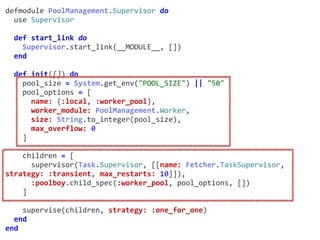 supervisor.exdefmodule	PoolManagement.Supervisor	do	
		use	Supervisor	
		def	start_link	do	
				Supervisor.start_link(__MODULE__,	[])	
		end	
		def	init([])	do	
				pool_size	=	System.get_env("POOL_SIZE")	||	"50"	
				pool_options	=	[	
						name:	{:local,	:worker_pool},	
						worker_module:	PoolManagement.Worker,	
						size:	String.to_integer(pool_size),	
						max_overflow:	0	
				]	
				children	=	[	
						supervisor(Task.Supervisor,	[[name:	Fetcher.TaskSupervisor,	
strategy:	:transient,	max_restarts:	10]]),	
						:poolboy.child_spec(:worker_pool,	pool_options,	[])	
				]	
				supervise(children,	strategy:	:one_for_one)	
		end	
end
Worker
 