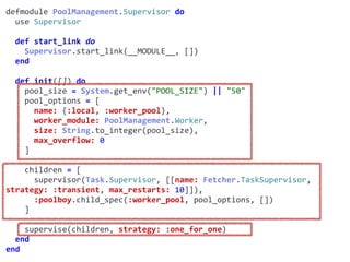 supervisor.exdefmodule	PoolManagement.Supervisor	do	
		use	Supervisor	
		def	start_link	do	
				Supervisor.start_link(__MODULE__,	[])	
		end	
		def	init([])	do	
				pool_size	=	System.get_env("POOL_SIZE")	||	"50"	
				pool_options	=	[	
						name:	{:local,	:worker_pool},	
						worker_module:	PoolManagement.Worker,	
						size:	String.to_integer(pool_size),	
						max_overflow:	0	
				]	
				children	=	[	
						supervisor(Task.Supervisor,	[[name:	Fetcher.TaskSupervisor,	
strategy:	:transient,	max_restarts:	10]]),	
						:poolboy.child_spec(:worker_pool,	pool_options,	[])	
				]	
				supervise(children,	strategy:	:one_for_one)	
		end	
end
Worker
 