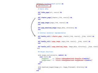 worker.exdefmodule	PoolManagement.Worker	do	
		use	GenServer	
		#	Public	APIs	
		def	index_page(url,	source)	do	
		end	
		def	chapter_page([chapter_link,	source])	do	
		end	
		def	page_image([page_link,	source])	do	
		end	
		def	page_download_image(image_data,	directory)	do	
		end	
		#	internal	GenServer	implementation	
		def	handle_call({:chapter_page,	chapter_link,	source},	_from,	state)	do	
		end	
		def	handle_call({:page_image,	page_link,	source},	_from,	state)	do	
		end	
		def	handle_call({:page_download_image,	image_data,	directory},	_from,	state)
	end	
		##	Helper	functions	
		defp	manga_source(source,	module)	do	
				case	source	do	
						"mangafox"				->	:"Elixir.ExMangaDownloadr.Mangafox.#{module}"	
						"mangareader"	->	:"Elixir.ExMangaDownloadr.MangaReader.#{module}"	
				end	
		end	
		defp	download_image({image_src,	image_filename},	directory)	do	
		end	
end
 