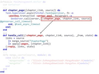 defmodule	PoolManagement.Worker	do	
		use	GenServer	
		...	
		def	chapter_page([chapter_link,	source])	do	
				Task.Supervisor.async(Fetcher.TaskSupervisor,	fn	->	
						:poolboy.transaction	:worker_pool,	fn(server)	->	
								GenServer.call(server,	{:chapter_page,	chapter_link,	source},	
@genserver_call_timeout)	
						end,	@task_async_timeout	
				end)	
		end	
		...	
		def	handle_call({:chapter_page,	chapter_link,	source},	_from,	state)	do	
				links	=	source	
						|>	manga_source("ChapterPage")	
						|>	apply(:pages,	[chapter_link])	
				{:reply,	links,	state}	
		end	
		...	
		defp	manga_source(source,	module)	do	
				case	source	do	
						"mangareader"	->	:"Elixir.ExMangaDownloadr.MangaReader.#{module}"	
						"mangafox"				->	:"Elixir.ExMangaDownloadr.Mangafox.#{module}"	
				end	
		end	
end
ChapterPage
 