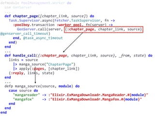 defmodule	PoolManagement.Worker	do	
		use	GenServer	
		...	
		def	chapter_page([chapter_link,	source])	do	
				Task.Supervisor.async(Fetcher.TaskSupervisor,	fn	->	
						:poolboy.transaction	:worker_pool,	fn(server)	->	
								GenServer.call(server,	{:chapter_page,	chapter_link,	source},	
@genserver_call_timeout)	
						end,	@task_async_timeout	
				end)	
		end	
		...	
		def	handle_call({:chapter_page,	chapter_link,	source},	_from,	state)	do	
				links	=	source	
						|>	manga_source("ChapterPage")	
						|>	apply(:pages,	[chapter_link])	
				{:reply,	links,	state}	
		end	
		...	
		defp	manga_source(source,	module)	do	
				case	source	do	
						"mangareader"	->	:"Elixir.ExMangaDownloadr.MangaReader.#{module}"	
						"mangafox"				->	:"Elixir.ExMangaDownloadr.Mangafox.#{module}"	
				end	
		end	
end
ChapterPage
 