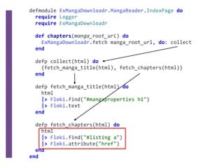 defmodule	ExMangaDownloadr.MangaReader.IndexPage	do	
		require	Logger	
		require	ExMangaDownloadr	
		def	chapters(manga_root_url)	do	
				ExMangaDownloadr.fetch	manga_root_url,	do:	collect	
		end	
		defp	collect(html)	do	
				{fetch_manga_title(html),	fetch_chapters(html)}	
		end	
		defp	fetch_manga_title(html)	do	
				html	
				|>	Floki.find("#mangaproperties	h1")	
				|>	Floki.text	
		end	
		defp	fetch_chapters(html)	do	
				html	
				|>	Floki.find("#listing	a")	
				|>	Floki.attribute("href")	
		end	
end
 