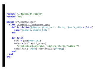 require	"./downloadr_client"	
require	"xml"	
module	CrMangaDownloadr	
		class	Chapters	<	DownloadrClient	
				def	initialize(@domain,	@root_uri	:	String,	@cache_http	=	false)	
						super(@domain,	@cache_http)	
				end	
				def	fetch	
						html	=	get(@root_uri)	
						nodes	=	html.xpath_nodes(	
								"//table[contains(@id,	'listing')]//td//a/@href")	
						nodes.map	{	|node|	node.text.as(String)	}	
				end	
		end	
end
DownloadrClient
 